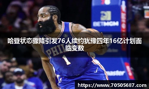 哈登状态骤降引发76人续约犹豫四年16亿计划面临变数